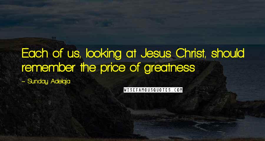 Sunday Adelaja Quotes: Each of us, looking at Jesus Christ, should remember the price of greatness