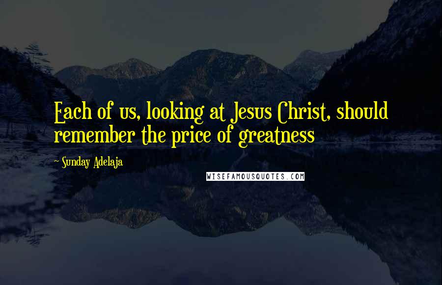 Sunday Adelaja Quotes: Each of us, looking at Jesus Christ, should remember the price of greatness