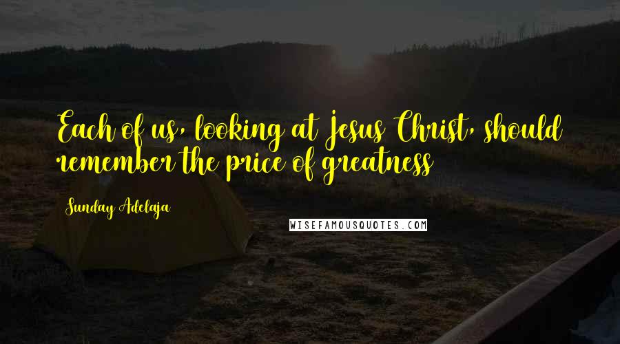 Sunday Adelaja Quotes: Each of us, looking at Jesus Christ, should remember the price of greatness