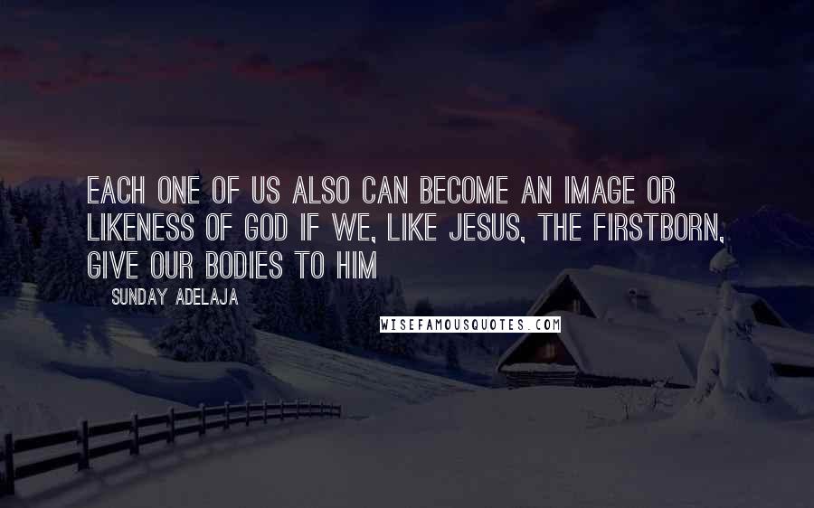 Sunday Adelaja Quotes: Each one of us also can become an image or likeness of God if we, like Jesus, the firstborn, give our bodies to him