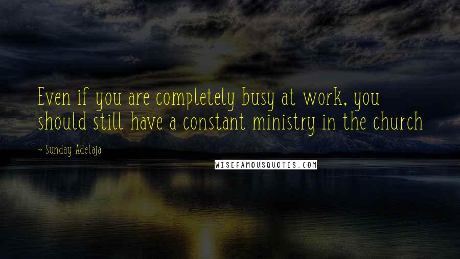 Sunday Adelaja Quotes: Even if you are completely busy at work, you should still have a constant ministry in the church