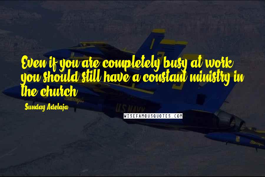 Sunday Adelaja Quotes: Even if you are completely busy at work, you should still have a constant ministry in the church