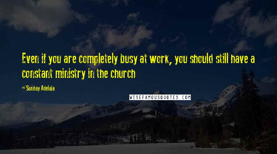 Sunday Adelaja Quotes: Even if you are completely busy at work, you should still have a constant ministry in the church