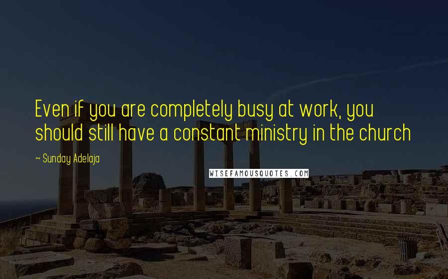 Sunday Adelaja Quotes: Even if you are completely busy at work, you should still have a constant ministry in the church