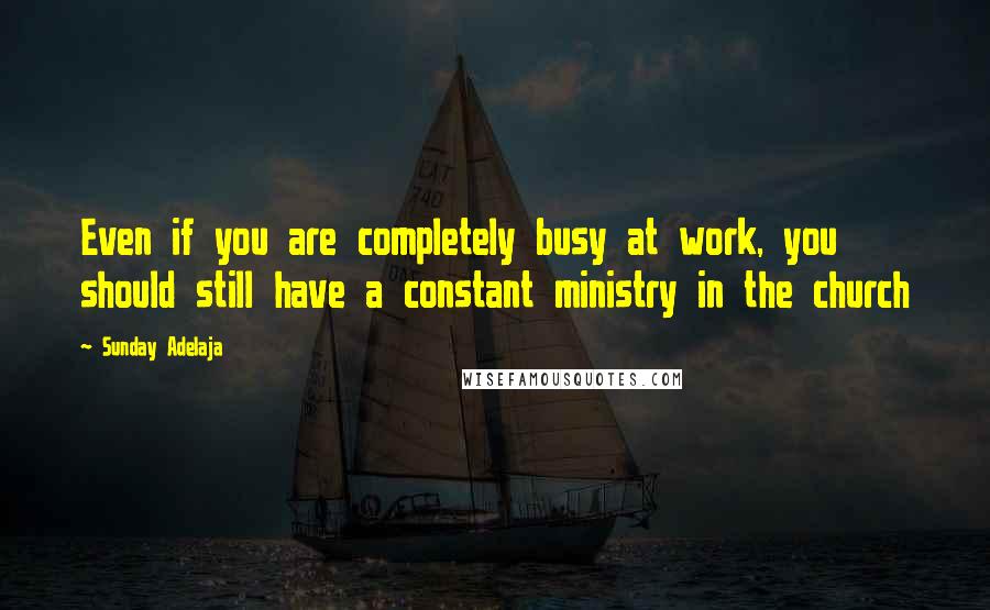 Sunday Adelaja Quotes: Even if you are completely busy at work, you should still have a constant ministry in the church