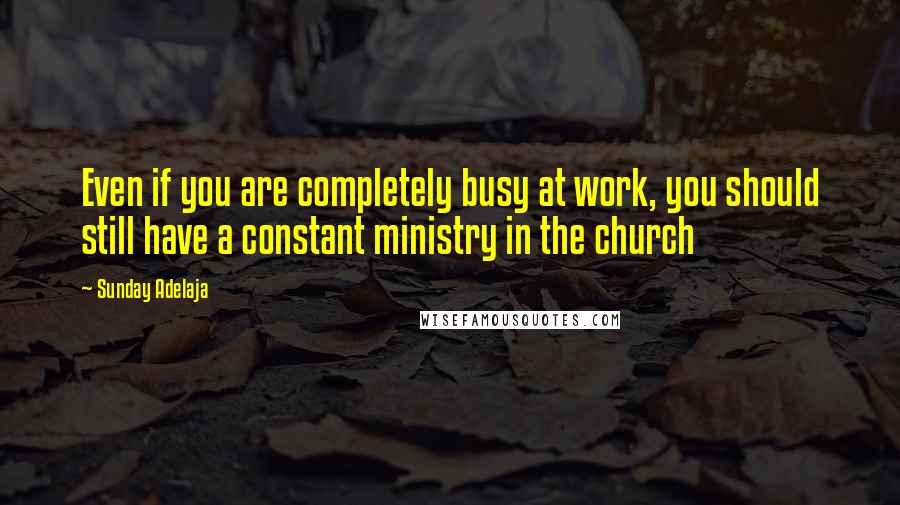 Sunday Adelaja Quotes: Even if you are completely busy at work, you should still have a constant ministry in the church