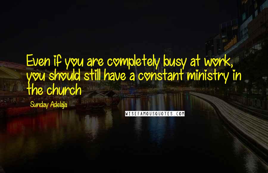 Sunday Adelaja Quotes: Even if you are completely busy at work, you should still have a constant ministry in the church