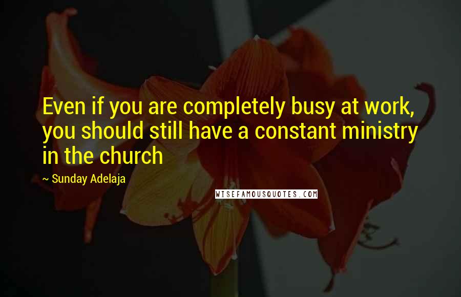 Sunday Adelaja Quotes: Even if you are completely busy at work, you should still have a constant ministry in the church