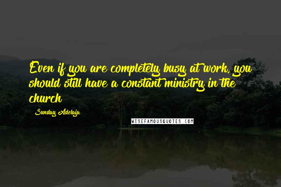Sunday Adelaja Quotes: Even if you are completely busy at work, you should still have a constant ministry in the church