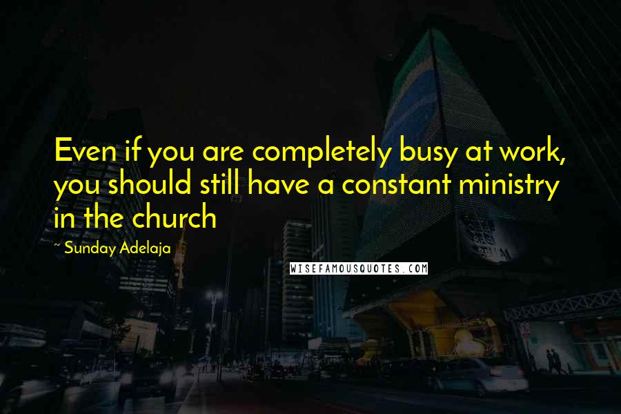 Sunday Adelaja Quotes: Even if you are completely busy at work, you should still have a constant ministry in the church