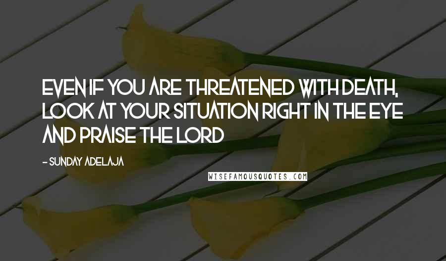 Sunday Adelaja Quotes: Even if you are threatened with death, look at your situation right in the eye and praise the Lord