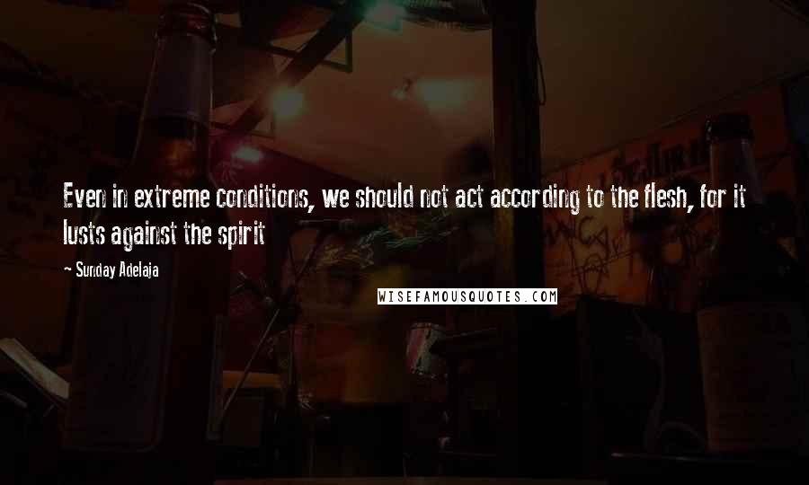 Sunday Adelaja Quotes: Even in extreme conditions, we should not act according to the flesh, for it lusts against the spirit