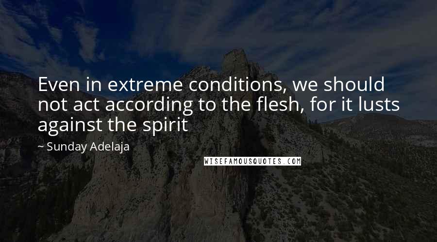 Sunday Adelaja Quotes: Even in extreme conditions, we should not act according to the flesh, for it lusts against the spirit