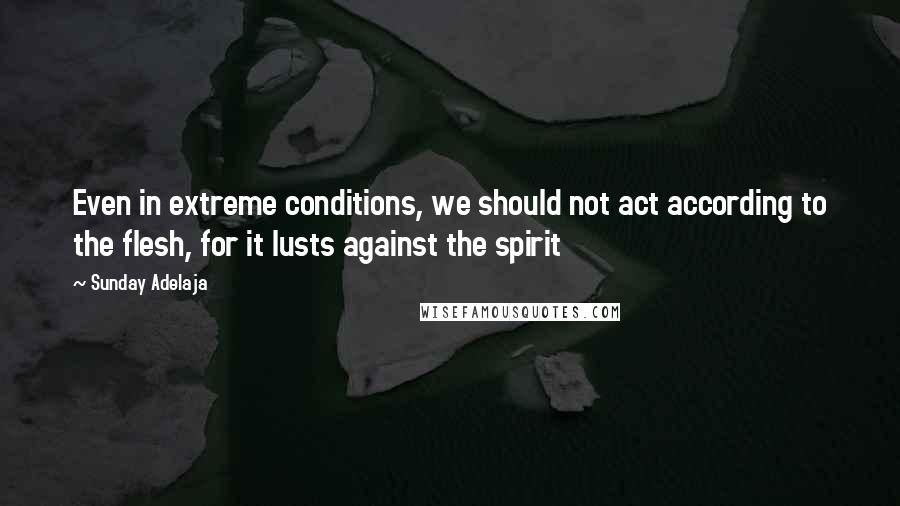 Sunday Adelaja Quotes: Even in extreme conditions, we should not act according to the flesh, for it lusts against the spirit