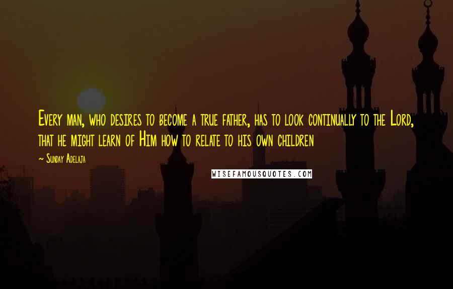 Sunday Adelaja Quotes: Every man, who desires to become a true father, has to look continually to the Lord, that he might learn of Him how to relate to his own children