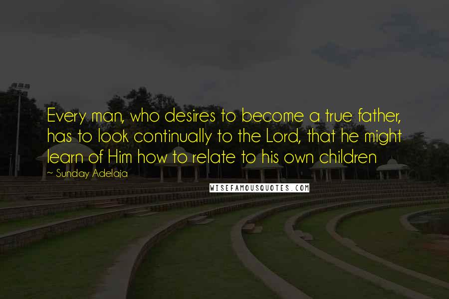 Sunday Adelaja Quotes: Every man, who desires to become a true father, has to look continually to the Lord, that he might learn of Him how to relate to his own children