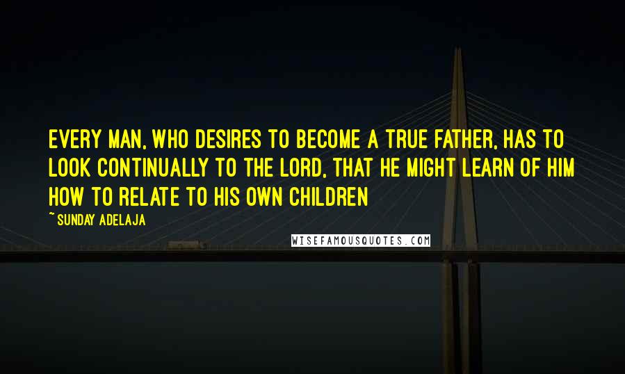 Sunday Adelaja Quotes: Every man, who desires to become a true father, has to look continually to the Lord, that he might learn of Him how to relate to his own children