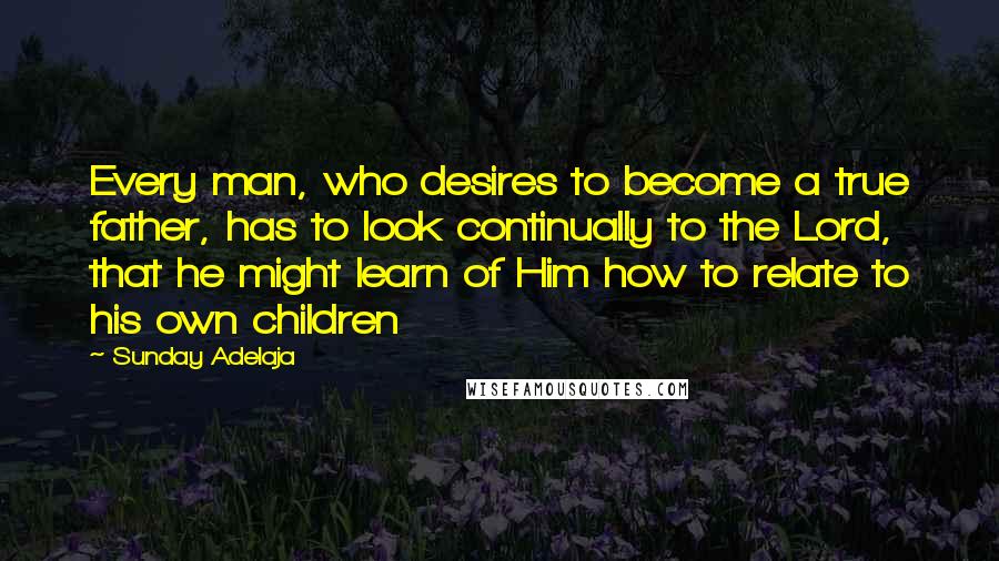 Sunday Adelaja Quotes: Every man, who desires to become a true father, has to look continually to the Lord, that he might learn of Him how to relate to his own children