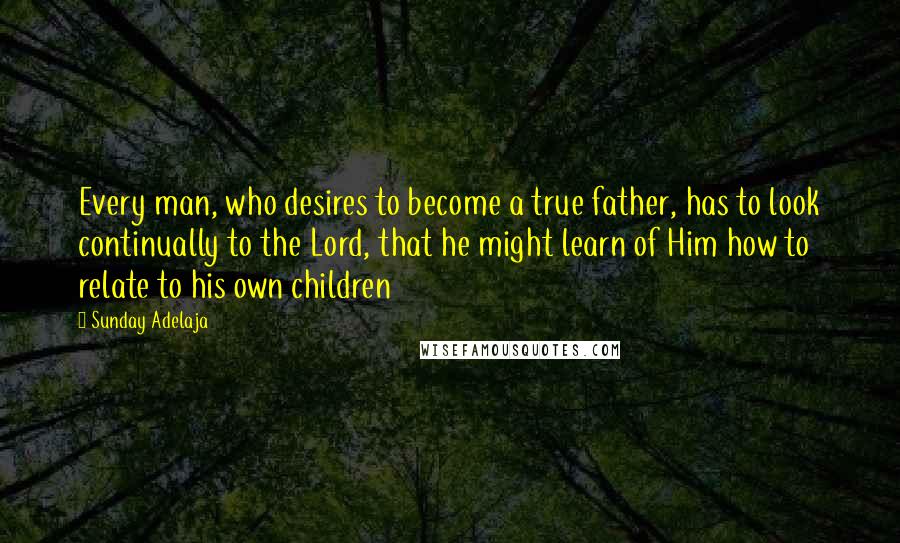 Sunday Adelaja Quotes: Every man, who desires to become a true father, has to look continually to the Lord, that he might learn of Him how to relate to his own children