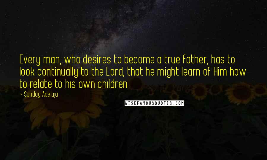 Sunday Adelaja Quotes: Every man, who desires to become a true father, has to look continually to the Lord, that he might learn of Him how to relate to his own children