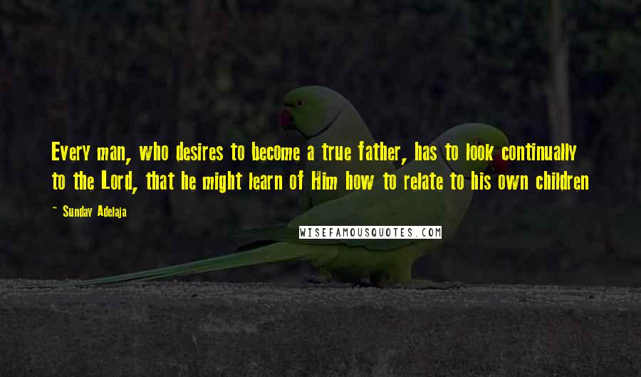 Sunday Adelaja Quotes: Every man, who desires to become a true father, has to look continually to the Lord, that he might learn of Him how to relate to his own children