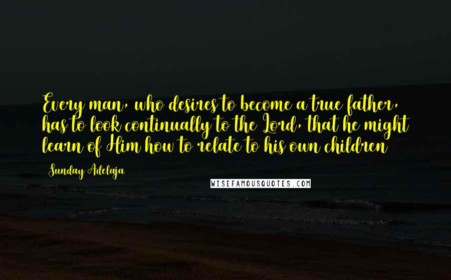 Sunday Adelaja Quotes: Every man, who desires to become a true father, has to look continually to the Lord, that he might learn of Him how to relate to his own children