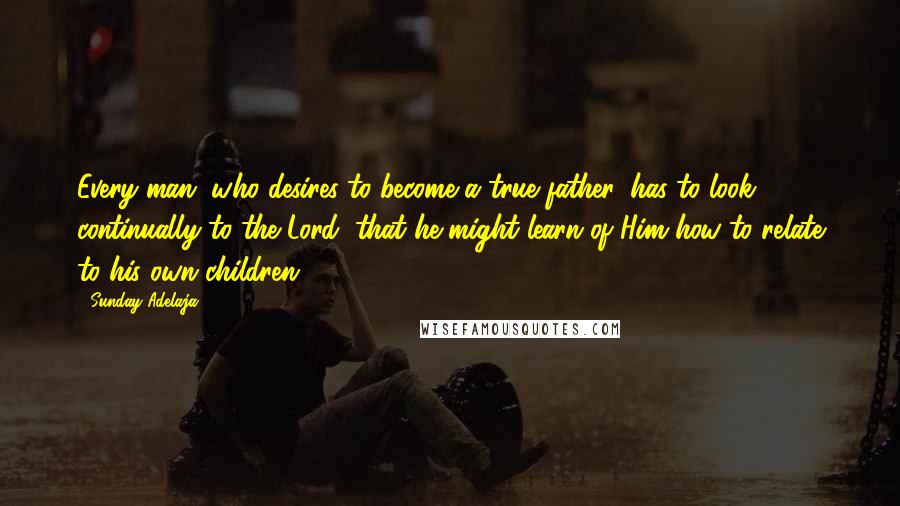 Sunday Adelaja Quotes: Every man, who desires to become a true father, has to look continually to the Lord, that he might learn of Him how to relate to his own children