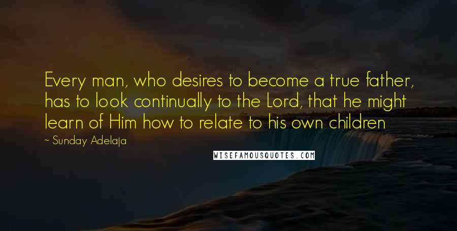 Sunday Adelaja Quotes: Every man, who desires to become a true father, has to look continually to the Lord, that he might learn of Him how to relate to his own children