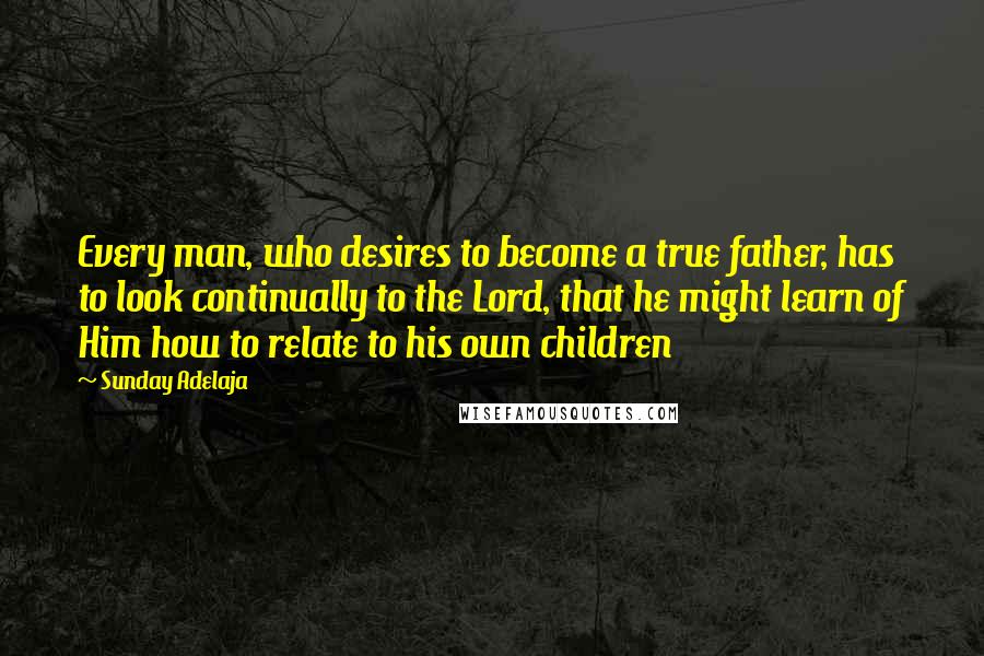 Sunday Adelaja Quotes: Every man, who desires to become a true father, has to look continually to the Lord, that he might learn of Him how to relate to his own children