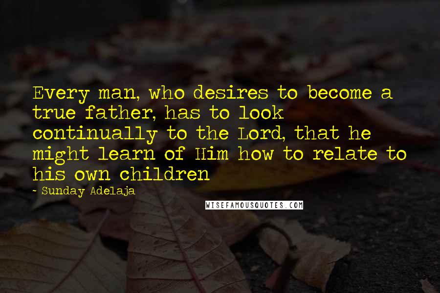 Sunday Adelaja Quotes: Every man, who desires to become a true father, has to look continually to the Lord, that he might learn of Him how to relate to his own children