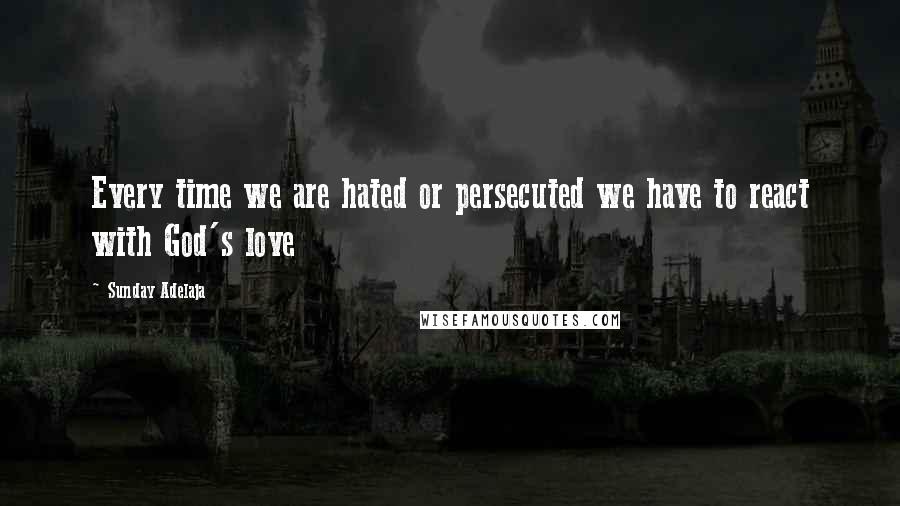 Sunday Adelaja Quotes: Every time we are hated or persecuted we have to react with God's love