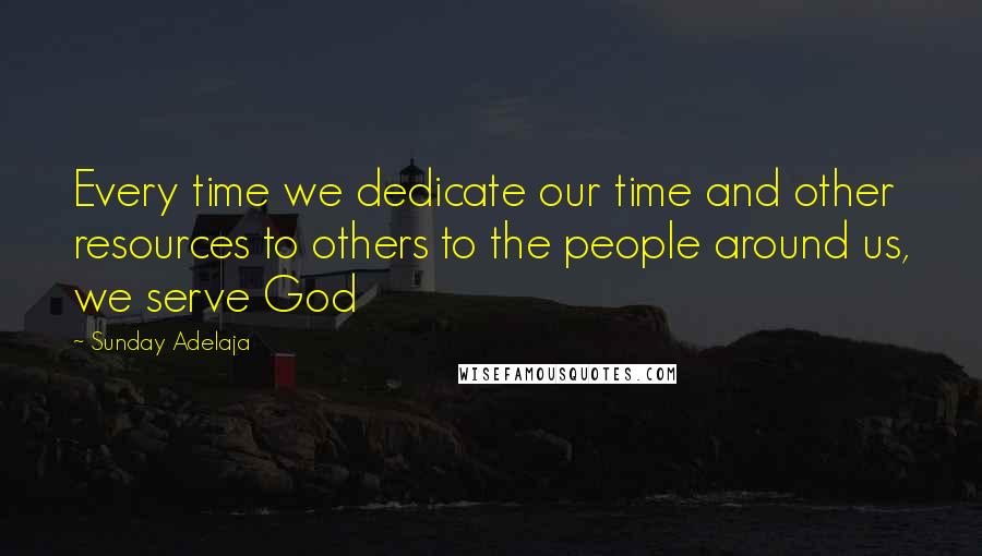 Sunday Adelaja Quotes: Every time we dedicate our time and other resources to others to the people around us, we serve God