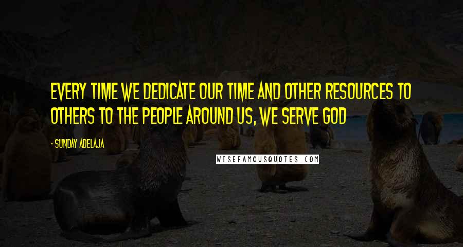 Sunday Adelaja Quotes: Every time we dedicate our time and other resources to others to the people around us, we serve God