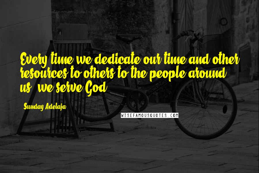 Sunday Adelaja Quotes: Every time we dedicate our time and other resources to others to the people around us, we serve God