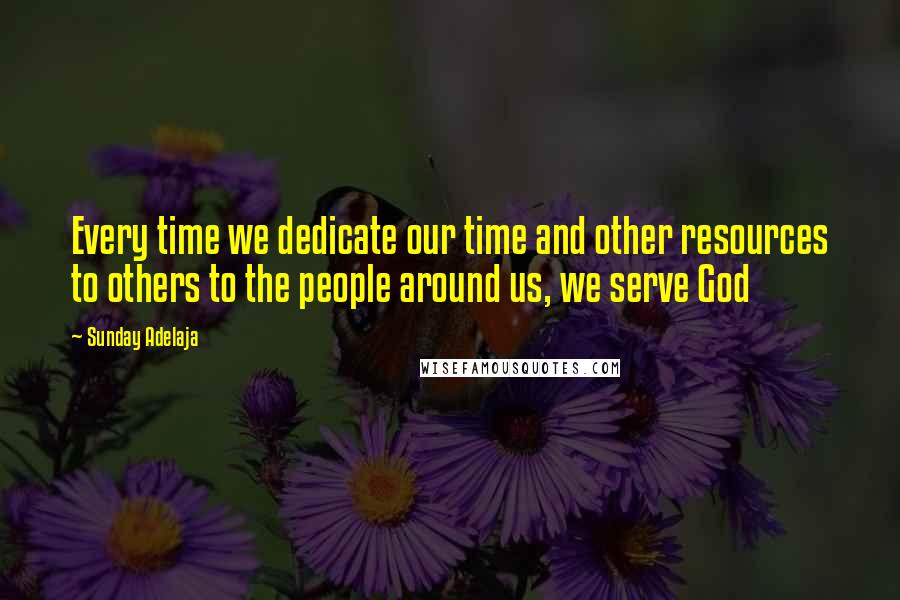 Sunday Adelaja Quotes: Every time we dedicate our time and other resources to others to the people around us, we serve God