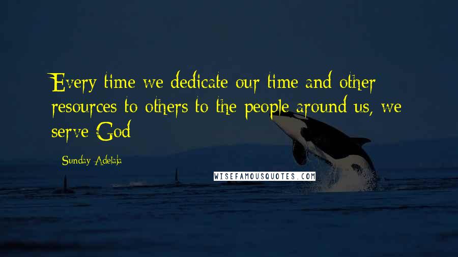 Sunday Adelaja Quotes: Every time we dedicate our time and other resources to others to the people around us, we serve God