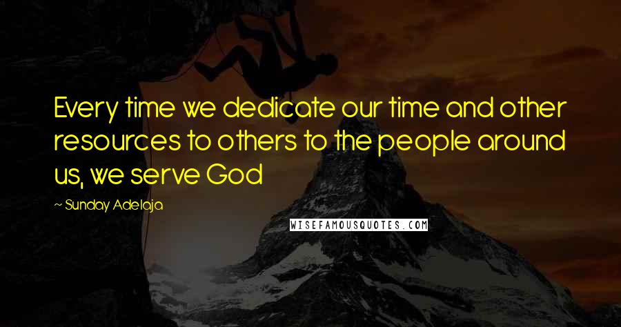 Sunday Adelaja Quotes: Every time we dedicate our time and other resources to others to the people around us, we serve God