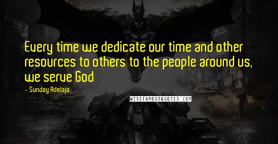 Sunday Adelaja Quotes: Every time we dedicate our time and other resources to others to the people around us, we serve God