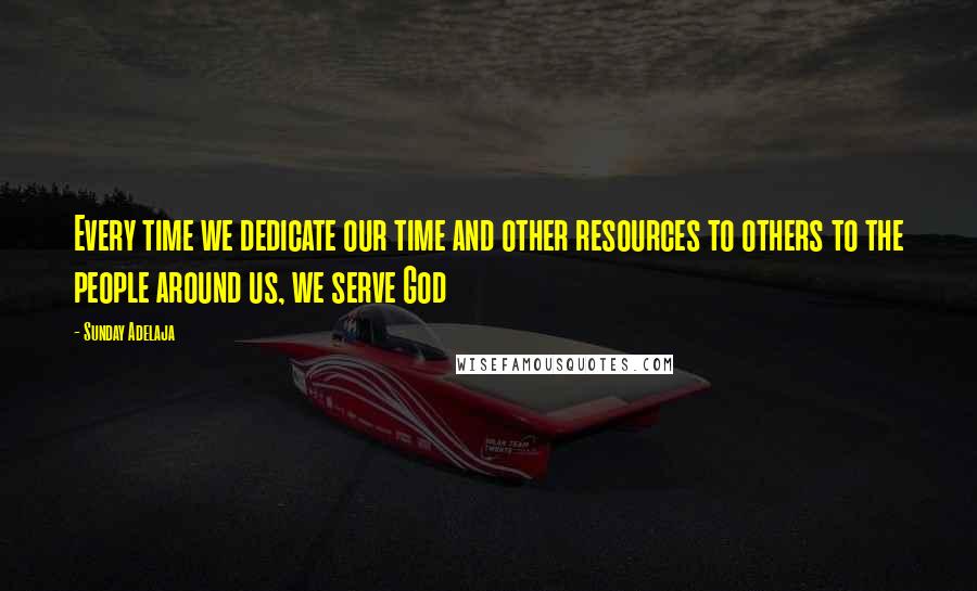 Sunday Adelaja Quotes: Every time we dedicate our time and other resources to others to the people around us, we serve God