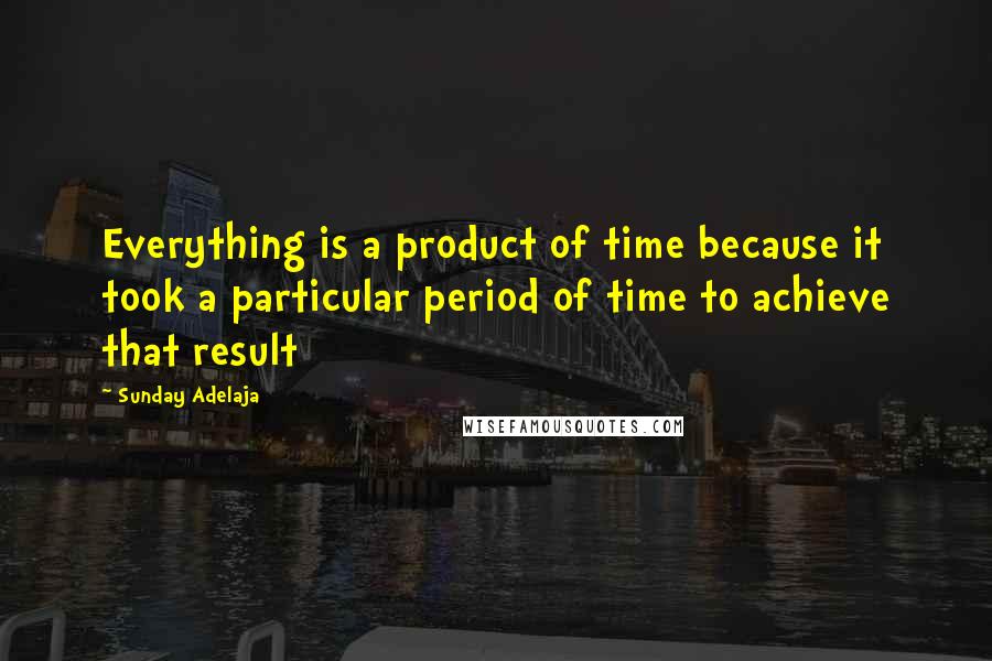 Sunday Adelaja Quotes: Everything is a product of time because it took a particular period of time to achieve that result