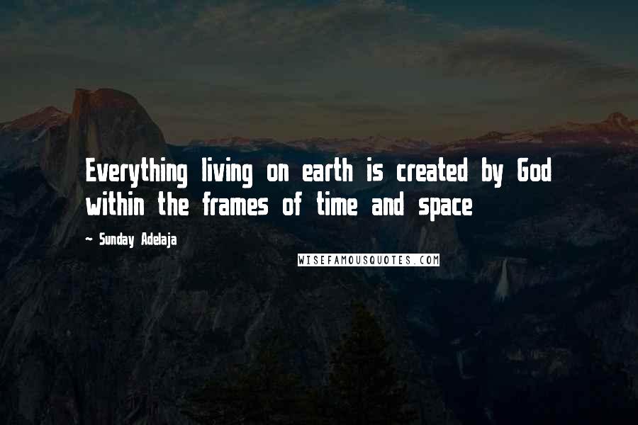 Sunday Adelaja Quotes: Everything living on earth is created by God within the frames of time and space