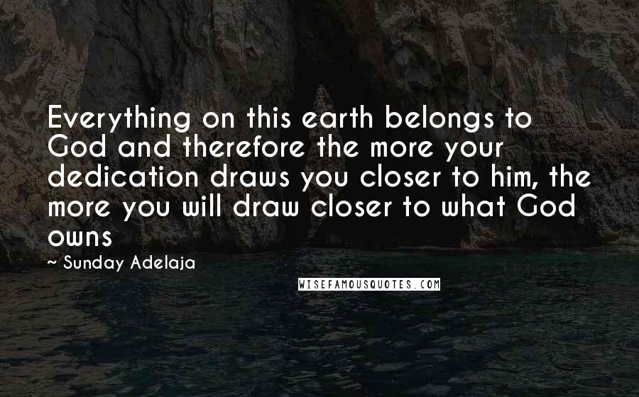 Sunday Adelaja Quotes: Everything on this earth belongs to God and therefore the more your dedication draws you closer to him, the more you will draw closer to what God owns