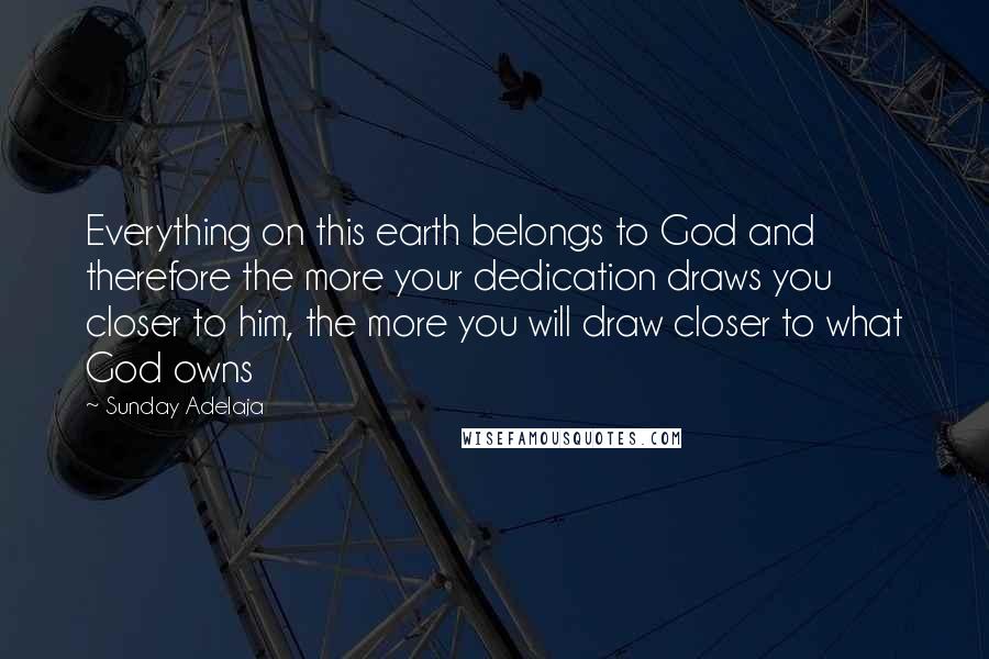 Sunday Adelaja Quotes: Everything on this earth belongs to God and therefore the more your dedication draws you closer to him, the more you will draw closer to what God owns