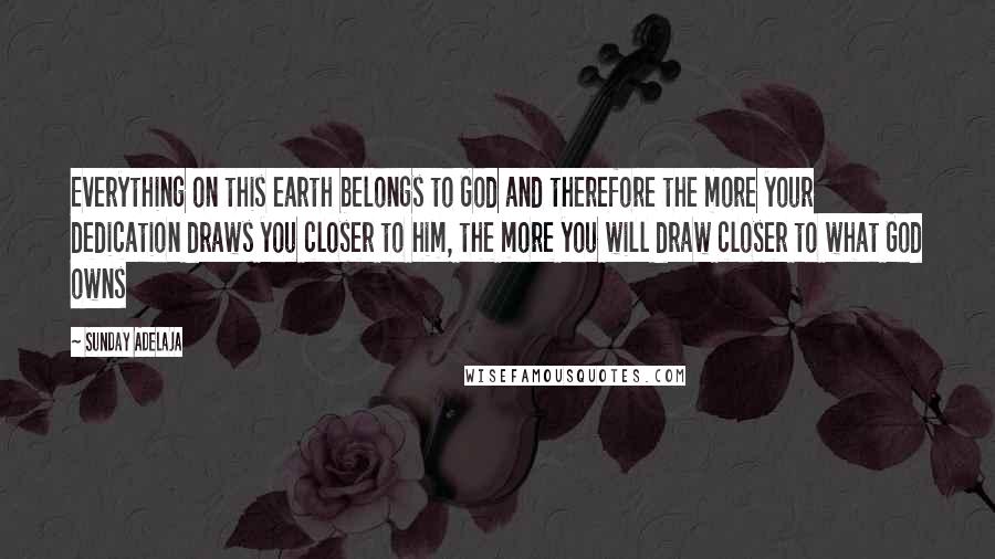 Sunday Adelaja Quotes: Everything on this earth belongs to God and therefore the more your dedication draws you closer to him, the more you will draw closer to what God owns