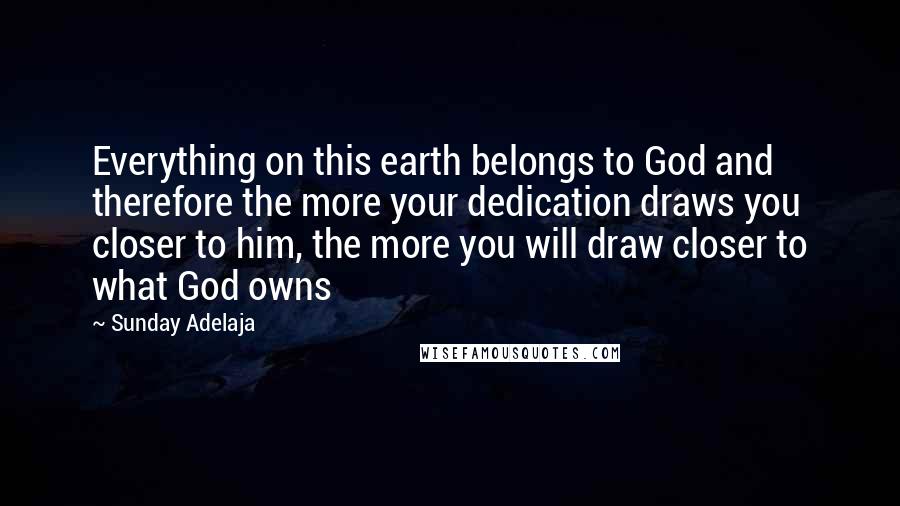 Sunday Adelaja Quotes: Everything on this earth belongs to God and therefore the more your dedication draws you closer to him, the more you will draw closer to what God owns