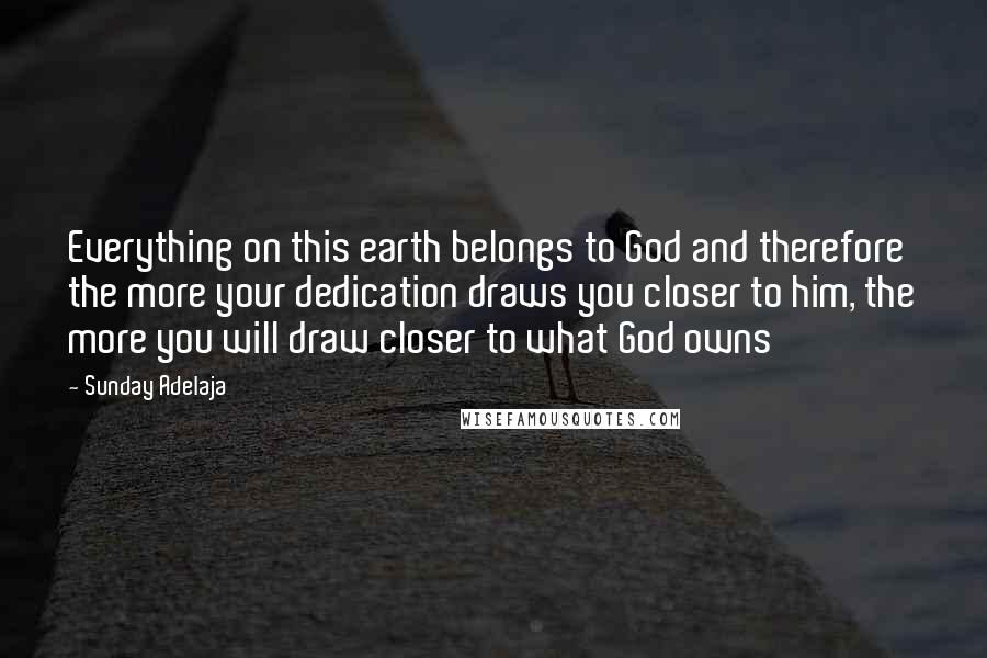 Sunday Adelaja Quotes: Everything on this earth belongs to God and therefore the more your dedication draws you closer to him, the more you will draw closer to what God owns