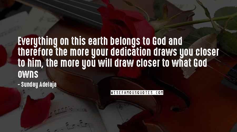 Sunday Adelaja Quotes: Everything on this earth belongs to God and therefore the more your dedication draws you closer to him, the more you will draw closer to what God owns