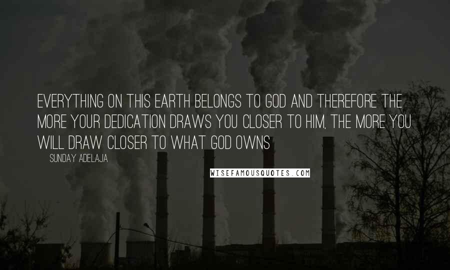 Sunday Adelaja Quotes: Everything on this earth belongs to God and therefore the more your dedication draws you closer to him, the more you will draw closer to what God owns