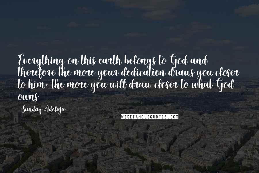 Sunday Adelaja Quotes: Everything on this earth belongs to God and therefore the more your dedication draws you closer to him, the more you will draw closer to what God owns