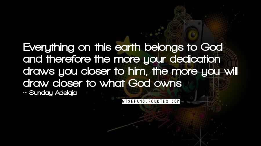 Sunday Adelaja Quotes: Everything on this earth belongs to God and therefore the more your dedication draws you closer to him, the more you will draw closer to what God owns